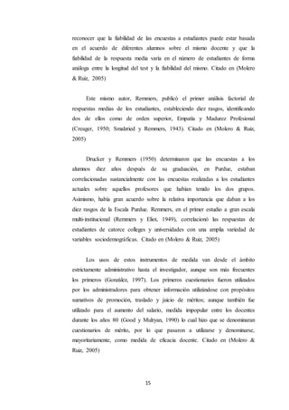 15
reconocer que la fiabilidad de las encuestas a estudiantes puede estar basada
en el acuerdo de diferentes alumnos sobre el mismo docente y que la
fiabilidad de la respuesta media varía en el número de estudiantes de forma
análoga entre la longitud del test y la fiabilidad del mismo. Citado en (Molero
& Ruiz, 2005)
Este mismo autor, Remmers, publicó el primer análisis factorial de
respuestas medias de los estudiantes, estableciendo diez rasgos, identificando
dos de ellos como de orden superior, Empatía y Madurez Profesional
(Creager, 1950; Smalzried y Remmers, 1943). Citado en (Molero & Ruiz,
2005)
Drucker y Remmers (1950) determinaron que las encuestas a los
alumnos diez años después de su graduación, en Purdue, estaban
correlacionadas sustancialmente con las encuestas realizadas a los estudiantes
actuales sobre aquellos profesores que habían tenido los dos grupos.
Asimismo, había gran acuerdo sobre la relativa importancia que daban a los
diez rasgos de la Escala Purdue. Remmers, en el primer estudio a gran escala
multi-institucional (Remmers y Eliot, 1949), correlacionó las respuestas de
estudiantes de catorce colleges y universidades con una amplia variedad de
variables sociodemográficas. Citado en (Molero & Ruiz, 2005)
Los usos de estos instrumentos de medida van desde el ámbito
estrictamente administrativo hasta el investigador, aunque son más frecuentes
los primeros (González, 1997). Los primeros cuestionarios fueron utilizados
por los administradores para obtener información utilizándose con propósitos
sumativos de promoción, traslado y juicio de méritos; aunque también fue
utilizado para el aumento del salario, medida impopular entre los docentes
durante los años 80 (Good y Mulryan, 1990) lo cual hizo que se denominaran
cuestionarios de mérito, por lo que pasaron a utilizarse y denominarse,
mayoritariamente, como medida de eficacia docente. Citado en (Molero &
Ruiz, 2005)
 