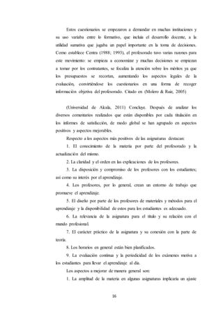 16
Estos cuestionarios se empezaron a demandar en muchas instituciones y
su uso variaba entre lo formativo, que incluía el desarrollo docente, a la
utilidad sumativa que jugaba un papel importante en la toma de decisiones.
Como establece Centra (1988; 1993), el profesorado tuvo varias razones para
este movimiento: se empieza a economizar y muchas decisiones se empiezan
a tomar por los contratantes, se focaliza la atención sobre los méritos ya que
los presupuestos se recortan, aumentando los aspectos legales de la
evaluación, convirtiéndose los cuestionarios en una forma de recoger
información objetiva del profesorado. Citado en (Molero & Ruiz, 2005)
(Universidad de Alcala, 2011) Concluye. Después de analizar los
diversos comentarios realizados que están disponibles por cada titulación en
los informes de satisfacción, de modo global se han agrupado en aspectos
positivos y aspectos mejorables.
Respecto a los aspectos más positivos de las asignaturas destacan:
1. El conocimiento de la materia por parte del profesorado y la
actualización del mismo.
2. La claridad y el orden en las explicaciones de los profesores.
3. La disposición y compromiso de los profesores con los estudiantes;
así como su interés por el aprendizaje.
4. Los profesores, por lo general, crean un entorno de trabajo que
promueve el aprendizaje.
5. El diseño por parte de los profesores de materiales y métodos para el
aprendizaje y la disponibilidad de estos para los estudiantes es adecuado.
6. La relevancia de la asignatura para el título y su relación con el
mundo profesional.
7. El carácter práctico de la asignatura y su conexión con la parte de
teoría.
8. Los horarios en general están bien planificados.
9. La evaluación continua y la periodicidad de los exámenes motiva a
los estudiantes para llevar el aprendizaje al día.
Los aspectos a mejorar de manera general son:
1. La amplitud de la materia en algunas asignaturas implicaría un ajuste
 