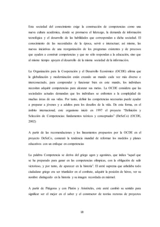 18
Esta sociedad del conocimiento exige la construcción de competencias como una
nueva cultura académica, donde se promueva el liderazgo, la demanda de información
tecnológica y el desarrollo de las habilidades que correspondan a dicha sociedad. El
conocimiento de las necesidades de la época, servir e interactuar; así mismo, las
nuevas iniciativas de una reorganización de los programas existentes y de procesos
que ayuden a construir competencias y que no sólo respondan a la educación, sino que
al mismo tiempo apoyen el desarrollo de la misma sociedad de la información.
La Organización para la Cooperación y el Desarrollo Económico (OCDE) afirma que
la globalización y modernización están creando un mundo cada vez más diverso e
interconectado, para comprender y funcionar bien en este mundo, los individuos
necesitan adquirir competencias para alcanzar sus metas. La OCDE considera que las
sociedades actuales demandan que los individuos se enfrenten a la complejidad de
muchas áreas de sus vidas. Por tanto, definir las competencias necesarias puede ayudar
a preparar a jóvenes y a adultos para los desafíos de la vida. De esta forma, en el
ámbito internacional, este organismo inició en 1997 el proyecto “Definición y
Selección de Competencias: fundamentos teóricos y conceptuales” (DeSeCo) (OCDE,
2002)
A partir de las recomendaciones y los lineamientos propuestos por la OCDE en el
proyecto DeSeCo, comenzó la tendencia mundial de reformar los modelos y planes
educativos con un enfoque en competencias
La palabra Competencia se deriva del griego agon y agonistes, que indica “aquel que
se ha preparado para ganar en las competencias olímpicas, con la obligación de salir
victorioso, y por tanto, de aparecer en la historia”. El areté suprema que anhelaba todo
ciudadano griego era ser triunfador en el combate, adquirir la posición de héroe, ver su
nombre distinguido en la historia y su imagen recordada en mármol.
A partir de Pitágoras y con Platón y Aristóteles, este areté cambió su sentido para
significar ser el mejor en el saber y el constructor de teorías rectoras de proyectos
 