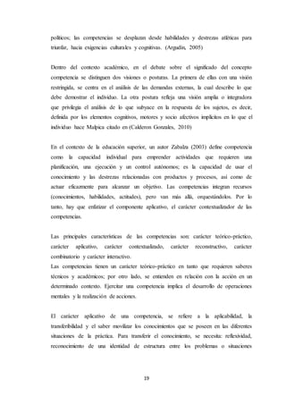 19
políticos; las competencias se desplazan desde habilidades y destrezas atléticas para
triunfar, hacia exigencias culturales y cognitivas. (Argudín, 2005)
Dentro del contexto académico, en el debate sobre el significado del concepto
competencia se distinguen dos visiones o posturas. La primera de ellas con una visión
restringida, se centra en el análisis de las demandas externas, la cual describe lo que
debe demostrar el individuo. La otra postura refleja una visión amplia o integradora
que privilegia el análisis de lo que subyace en la respuesta de los sujetos, es decir,
definida por los elementos cognitivos, motores y socio afectivos implícitos en lo que el
individuo hace Malpica citado en (Calderon Gonzales, 2010)
En el contexto de la educación superior, un autor Zabalza (2003) define competencia
como la capacidad individual para emprender actividades que requieren una
planificación, una ejecución y un control autónomos; es la capacidad de usar el
conocimiento y las destrezas relacionadas con productos y procesos, así como de
actuar eficazmente para alcanzar un objetivo. Las competencias integran recursos
(conocimientos, habilidades, actitudes), pero van más allá, orquestándolos. Por lo
tanto, hay que enfatizar el componente aplicativo, el carácter contextualizador de las
competencias.
Las principales características de las competencias son: carácter teórico-práctico,
carácter aplicativo, carácter contextualizado, carácter reconstructivo, carácter
combinatorio y carácter interactivo.
Las competencias tienen un carácter teórico-práctico en tanto que requieren saberes
técnicos y académicos; por otro lado, se entienden en relación con la acción en un
determinado contexto. Ejercitar una competencia implica el desarrollo de operaciones
mentales y la realización de acciones.
El carácter aplicativo de una competencia, se refiere a la aplicabilidad, la
transferibilidad y el saber movilizar los conocimientos que se poseen en las diferentes
situaciones de la práctica. Para transferir el conocimiento, se necesita: reflexividad,
reconocimiento de una identidad de estructura entre los problemas o situaciones
 