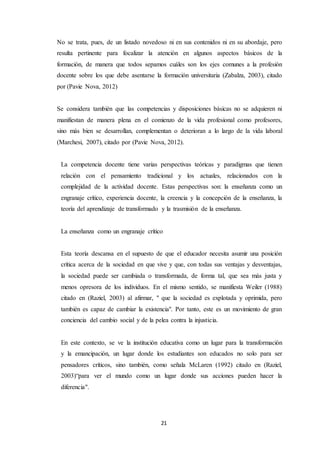 21
No se trata, pues, de un listado novedoso ni en sus contenidos ni en su abordaje, pero
resulta pertinente para focalizar la atención en algunos aspectos básicos de la
formación, de manera que todos sepamos cuáles son los ejes comunes a la profesión
docente sobre los que debe asentarse la formación universitaria (Zabalza, 2003), citado
por (Pavie Nova, 2012)
Se considera también que las competencias y disposiciones básicas no se adquieren ni
manifiestan de manera plena en el comienzo de la vida profesional como profesores,
sino más bien se desarrollan, complementan o deterioran a lo largo de la vida laboral
(Marchesi, 2007), citado por (Pavie Nova, 2012).
La competencia docente tiene varias perspectivas teóricas y paradigmas que tienen
relación con el pensamiento tradicional y los actuales, relacionados con la
complejidad de la actividad docente. Estas perspectivas son: la enseñanza como un
engranaje crítico, experiencia docente, la creencia y la concepción de la enseñanza, la
teoría del aprendizaje de transformado y la trasmisión de la enseñanza.
La enseñanza como un engranaje crítico
Esta teoría descansa en el supuesto de que el educador necesita asumir una posición
crítica acerca de la sociedad en que vive y que, con todas sus ventajas y desventajas,
la sociedad puede ser cambiada o transformada, de forma tal, que sea más justa y
menos opresora de los individuos. En el mismo sentido, se manifiesta Weiler (1988)
citado en (Raziel, 2003) al afirmar, " que la sociedad es explotada y oprimida, pero
también es capaz de cambiar la existencia". Por tanto, este es un movimiento de gran
conciencia del cambio social y de la pelea contra la injusticia.
En este contexto, se ve la institución educativa como un lugar para la transformación
y la emancipación, un lugar donde los estudiantes son educados no solo para ser
pensadores críticos, sino también, como señala McLaren (1992) citado en (Raziel,
2003)“para ver el mundo como un lugar donde sus acciones pueden hacer la
diferencia".
 