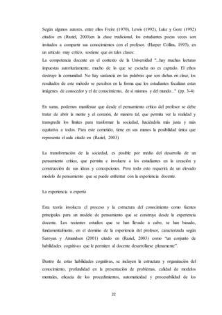 22
Según algunos autores, entre ellos Freire (1970), Lewis (1992), Luke y Gore (1992)
citados en (Raziel, 2003)en la clase tradicional, los estudiantes pocas veces son
invitados a compartir sus conocimientos con el profesor. (Harper Collins, 1993), en
un artículo muy crítico, sostiene que en tales clases:
La competencia docente en el contexto de la Universidad "...hay muchas lecturas
impuestas autoritariamente, mucho de lo que se escucha no es captado. El ethos
destruye la comunidad. No hay sustancia en las palabras que son dichas en clase, los
resultados de este método se perciben en la forma que los estudiantes focalizan estas
imágenes de conocedor y el de conocimiento, de sí mismos y del mundo..." (pp. 3-4)
En suma, podemos manifestar que desde el pensamiento crítico del profesor se debe
tratar de abrir la mente y el corazón, de manera tal, que permita ver la realidad y
transgredir los límites para trasformar la sociedad, haciéndola más justa y más
equitativa a todos. Para este cometido, tiene en sus manos la posibilidad única que
representa el aula citado en (Raziel, 2003)
La transformación de la sociedad, es posible por medio del desarrollo de un
pensamiento crítico, que permita e involucre a los estudiantes en la creación y
construcción de sus ideas y concepciones. Pero todo esto requerirá de un elevado
modelo de pensamiento que se puede enfrentar con la experiencia docente.
La experiencia o experto
Esta teoría involucra el proceso y la estructura del conocimiento como fuentes
principales para un modelo de pensamiento que se construye desde la experiencia
docente. Los recientes estudios que se han llevado a cabo, se han basado,
fundamentalmente, en el dominio de la experiencia del profesor, caracterizada según
Saroyan y Amundsen (2001) citado en (Raziel, 2003) como “un conjunto de
habilidades cognitivas que le permiten al docente desarrollarse plenamente”.
Dentro de estas habilidades cognitivas, se incluyen la estructura y organización del
conocimiento, profundidad en la presentación de problemas, calidad de modelos
mentales, eficacia de los procedimientos, automaticidad y procesabilidad de los
 