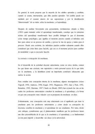 24
En general, la teoría propone que la mayoría de los adultos aprenden y cambian,
cuando se asume, internamente, que ellos pueden aprender. Tal cambio puede ser
mediado por el examen sincero de sus suposiciones y por la identificación
"distorsionada" de su visión sobre la enseñanza y el aprendizaje.
Después de analizar brevemente este pensamiento, terminaremos citando a Shön
(1983) quien tratando sobre el aprendizaje transformado, concluye que la estructura
teórica del aprendizaje transformado hace posible distinguir lo que él denomina
como tiempo psicológico, que significa el momento preciso cuando el individuo está
listo para entrar en un proceso de cambio, y provee la vías de apoyo y ánimo para el
proceso. Desde esta corriente, los individuos pueden cambiar solamente cuando ellos
consideren que están listos para hacerlo, que ese es el momento preciso para cambiar
de mentalidad o que es necesario hacerlo.
La creencia o concepción de enseñanza.
En el desarrollo de la actividad docente universitaria, como en otros niveles, existen
los que tienen una creencia, una suposición o visión personal acerca de lo que debe
ser la enseñanza, y la identifican como un importante constructo subyacente que
motiva la acción.
Para estudiar esta concepción interna de la enseñanza, algunos investigadores (véase
Trigwell, 1994; Andrews, 1996; Kugel, 1993; Magnusson, 1993; June y Pratt, 1992,
Ramsden, 1992, Sherman, 1987 Citado en (Raziel, 2003) han revisado las vías en las
cuales los profesores universitarios conciben la enseñanza y el aprendizaje y la forma
en que esta concepción tiene relación con su propuesta de enseñanza en clase.
Evidentemente, esta concepción está muy relacionada con el significado que tiene la
enseñanza para los profesores universitarios y cómo desde su concepción de
docencia, conciben la enseñanza y el aprendizaje de sus estudiantes. Por tanto, desde
este enfoque, consideramos que el planteamiento manifiesta que los profesores tienen
una idea preestablecida de lo que es la enseñanza y el aprendizaje, y se fundamentan
en ésta para impartir y desarrollar sus clases en la universidad.
 