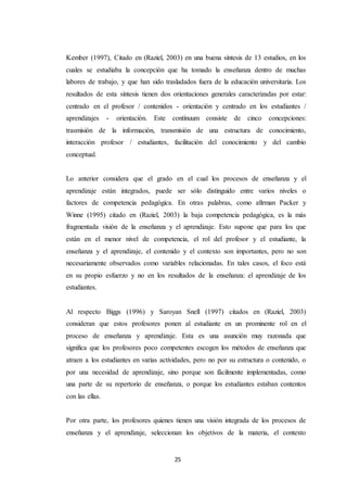 25
Kember (1997), Citado en (Raziel, 2003) en una buena síntesis de 13 estudios, en los
cuales se estudiaba la concepción que ha tomado la enseñanza dentro de muchas
labores de trabajo, y que han sido trasladados fuera de la educación universitaria. Los
resultados de esta síntesis tienen dos orientaciones generales caracterizadas por estar:
centrado en el profesor / contenidos - orientación y centrado en los estudiantes /
aprendizajes - orientación. Este contínuum consiste de cinco concepciones:
trasmisión de la información, transmisión de una estructura de conocimiento,
interacción profesor / estudiantes, facilitación del conocimiento y del cambio
conceptual.
Lo anterior considera que el grado en el cual los procesos de enseñanza y el
aprendizaje están integrados, puede ser sólo distinguido entre varios niveles o
factores de competencia pedagógica. En otras palabras, como afirman Packer y
Winne (1995) citado en (Raziel, 2003) la baja competencia pedagógica, es la más
fragmentada visión de la enseñanza y el aprendizaje. Esto supone que para los que
están en el menor nivel de competencia, el rol del profesor y el estudiante, la
enseñanza y el aprendizaje, el contenido y el contexto son importantes, pero no son
necesariamente observados como variables relacionadas. En tales casos, el foco está
en su propio esfuerzo y no en los resultados de la enseñanza: el aprendizaje de los
estudiantes.
Al respecto Biggs (1996) y Saroyan Snell (1997) citados en (Raziel, 2003)
consideran que estos profesores ponen al estudiante en un prominente rol en el
proceso de enseñanza y aprendizaje. Esta es una asunción muy razonada que
significa que los profesores poco competentes escogen los métodos de enseñanza que
atraen a los estudiantes en varias actividades, pero no por su estructura o contenido, o
por una necesidad de aprendizaje, sino porque son fácilmente implementadas, como
una parte de su repertorio de enseñanza, o porque los estudiantes estaban contentos
con las ellas.
Por otra parte, los profesores quienes tienen una visión integrada de los procesos de
enseñanza y el aprendizaje, seleccionan los objetivos de la materia, el contexto
 