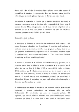 26
instruccional, y los métodos de enseñanza intencionalmente porque ellos conocen el
potencial de la enseñanza y, posiblemente, tienen una estructura mental compleja
sobre ésta, que les permite plantear el proceso de clase con una mejor eficacia
En definitiva, la concepción o creencia que el docente universitario tiene sobre la
enseñanza y su proceso, tiene un alto efecto sobre el desarrollo de la clase y sobre el
ejercicio docente debido principalmente a que la idea que tiene el profesor de la
enseñanza va ser el motor que genere la construcción de todas sus actividades
educativas para inicialmente transmitir su conocimiento.
La trasmisión de la enseñanza
El modelo de la trasmisión ha sido el que ha dominado en Norte América, y ha
estado fuertemente influenciado por el positivismo. El positivismo es la visión de la
existencia humana y las relaciones sociales como proponen las leyes, similar a los
que gobiernan el mundo natural, (suponiendo) que el conocimiento del mundo social
es construido, como señala Weisler (1988) citado en (Raziel, 2003) sobre "objetivos
de hecho que se abren a la medida y el control"
El modelo de trasmisión de la enseñanza en el tradicional espejo positivista, es la
dicotomía estricta sujeto - objeto, en la cual el conocedor no se ve envuelto con el
saber, sino que está fuera de él. Einer (1997) y Pearse (1983), citados en (Raziel,
2003) consideran que "la relación que una persona tiene con su mundo es una en la
cual los dos están separados y aislados. El mundo es un objeto y la persona actúa
sobre él". El profesor o el que tiene el conocimiento, considera que subsiste fuera e
independiente del acto de aprendizaje, por tanto, puede indicar qué se ha aprendido y
demostrar que el aprendizaje ha ocurrido.
El positivismo es una filosofía de las ciencias que separan el valor de hecho, el cuál
comprende el monismo metodológico, que descansa sobre una visión
fundamentalista del conocimiento, que posee un concepción particular del
significado, que tiene en cuenta las demandas éticas como manifestaciones carentes
de sentido, que confían en la ciencia como el único recurso de conocimiento, y que
 