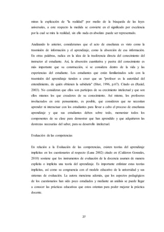 27
miran la explicación de "la realidad" por medio de la búsqueda de las leyes
universales, a este respecto la medida se convierte en el significado por excelencia
por la cual se mira la realidad, sin ello nada en absoluto puede ser representado.
Analizando lo anterior, consideramos que el acto de enseñanza es visto como la
trasmisión de información y el aprendizaje, como la absorción de esa información.
En otras palabras, radica en la idea de la trasferencia directa del conocimiento del
instructor al estudiante. Así, la absorción cuantitativa y pasiva del conocimiento es
más importante que su construcción, si se considera dentro de la vida y las
experiencias del estudiante. Los estudiantes que están familiarizados solo con la
trasmisión del aprendizaje tienden a creer que un "profesor es la autoridad del
entendimiento, de quién obtienen la sabiduría" (Shor, 1996, p.67). Citado en (Raziel,
2003). No consideran que ellos son partícipes de su crecimiento intelectual y que son
ellos mismos los que creadores de su conocimiento. Así mismo, los profesores
involucrados en este pensamiento, es posible, que consideren que no necesitan
aprender ni interactuar con los estudiantes para llevar a cabo el proceso de enseñanza
aprendizaje y que sus estudiantes deben sobre todo, memorizar todos los
componentes de su clase para demostrar que han aprendido y que adquirieron las
destrezas necesarias del saber, para su desarrollo intelectual.
Evaluación de las competencias
En relación a la Evaluación de las competencias, existen teorías del aprendizaje
implícitas en los cuestionarios al respecto (Luna 2002) citado en (Calderon Gonzales,
2010) sostiene que los instrumentos de evaluación de la docencia asumen de manera
explícita o implícita una teoría del aprendizaje. Es importante enfatizar estas teorías
implícitas, así como su congruencia con el modelo educativo de la universidad y sus
sistemas de evaluación. La autora menciona además, que los aspectos pedagógicos
de los cuestionarios han sido poco estudiados y mediante un análisis se puede llegar
a conocer las prácticas educativas que estos orientan para poder mejorar la práctica
docente.
 
