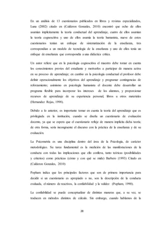 28
En un análisis de 13 cuestionarios publicados en libros y revistas especializados,
Luna (2002) citado en (Calderon Gonzales, 2010) encontró que ocho de ellos
asumían implícitamente la teoría conductual del aprendizaje, cuatro de ellos asumían
la teoría cognoscitiva y uno de ellos asumía la teoría humanista, nueve de estos
cuestionarios tenían un enfoque de sistematización de la enseñanza, tres
correspondían a un modelo de tecnología de la enseñanza y uno de ellos tenía un
enfoque de enseñanza que correspondía a una didáctica crítica.
Un autor refiere que en la psicología cognoscitiva el maestro debe tomar en cuenta
los conocimientos previos del estudiante y motivarlos a participar de manera activa
en su proceso de aprendizaje; en cambio en la psicología conductual el profesor debe
definir operacionalmente los objetivos del aprendizaje y programar contingencias de
reforzamiento; asimismo en psicología humanista el docente debe desarrollar un
programa flexible para incorporar los intereses de los alumnos, y proporcionar
recursos de aprendizaje de su experiencia personal, libros u otros materiales
(Hernandez Rojas, 1998).
Debido a lo anterior, es importante tomar en cuenta la teoría del aprendizaje que es
privilegiada en la institución, cuando se diseña un cuestionario de evaluación
docente, ya que se espera que el cuestionario refleje de manera implícita dicha teoría;
de otra forma, sería incongruente el discurso con la práctica de la enseñanza y de su
evaluación.
La Psicometría es una disciplina dentro del área de la Psicología, de carácter
metodológico. Su tarea fundamental es la medición de las manifestaciones de la
conducta con todas las implicaciones que ello conlleva, tanto teóricas (posibilidades
y criterios) como prácticas (cómo y con qué se mide) Barbero (1993) Citado en
(Calderon Gonzales, 2010)
Popham indica que los principales factores que son de primera importancia para
decidir si un cuestionario es apropiado o no, son la descripción de la conducta
evaluada, el número de reactivos, la confiabilidad y la validez (Popham, 1990).
La confiabilidad se puede conceptualizar de distintas maneras que, a su vez, se
traducen en métodos distintos de cálculo. Sin embargo, cuando hablamos de la
 