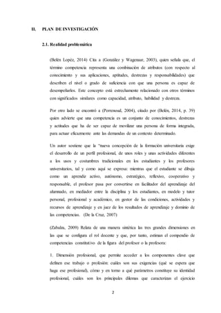 2
II. PLAN DE INVESTIGACIÓN
2.1. Realidad problemática
(Belén Lopéz, 2014) Cita a (González y Wagenaar, 2003), quien señala que, el
término competencia representa una combinación de atributos (con respecto al
conocimiento y sus aplicaciones, aptitudes, destrezas y responsabilidades) que
describen el nivel o grado de suficiencia con que una persona es capaz de
desempeñarlos. Este concepto está estrechamente relacionado con otros términos
con significados similares como capacidad, atributo, habilidad y destreza.
Por otro lado se encontró a (Perrenoud, 2004), citado por (Belén, 2014, p. 39)
quien advierte que una competencia es un conjunto de conocimientos, destrezas
y actitudes que ha de ser capaz de movilizar una persona de forma integrada,
para actuar eficazmente ante las demandas de un contexto determinado.
Un autor sostiene que la “nueva concepción de la formación universitaria exige
el desarrollo de un perfil profesional, de unos roles y unas actividades diferentes
a los usos y costumbres tradicionales en los estudiantes y los profesores
universitarios, tal y como aquí se expresa: mientras que el estudiante se dibuja
como un aprendiz activo, autónomo, estratégico, reflexivo, cooperativo y
responsable, el profesor pasa por convertirse en facilitador del aprendizaje del
alumnado, en mediador entre la disciplina y los estudiantes, en modelo y tutor
personal, profesional y académico, en gestor de las condiciones, actividades y
recursos de aprendizaje y en juez de los resultados de aprendizaje y dominio de
las competencias. (De la Cruz, 2007)
(Zabalza, 2009) Relata de una manera sintética las tres grandes dimensiones en
las que se configura el rol docente y que, por tanto, estiman el compendio de
competencias constitutivo de la figura del profesor o la profesora:
1. Dimensión profesional, que permite acceder a los componentes clave que
definen ese trabajo o profesión: cuáles son sus exigencias (qué se espera que
haga ese profesional), cómo y en torno a qué parámetros constituye su identidad
profesional, cuáles son los principales dilemas que caracterizan el ejercicio
 