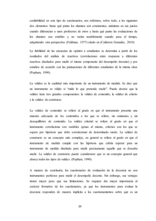 29
confiabilidad en este tipo de cuestionarios, nos referimos, sobre todo, a los siguientes
dos elementos: hasta qué punto los alumnos son consistentes, unánimes en sus juicios
cuando diferencian a unos profesores de otros y hasta qué punto las evaluaciones de
los alumnos son estables y no varían notablemente cuando pasa el tiempo,
adquiriendo otra perspectiva (Feldman, 1977) citado en (Calderon Gonzales, 2010)
La fiabilidad de las encuestas de opinión a estudiantes se determina a partir de los
resultados del análisis de reactivos (correlaciones entre respuesta a diferentes
reactivos diseñados para medir el mismo componente del desempeño docente) y por
estudios de acuerdo con las puntuaciones de diferentes estudiantes de la misma clase
(Popham, 1990).
La validez es la cualidad más importante de un instrumento de medida. Se dice que
un instrumento es válido si “mide lo que pretende medir”. Puede decirse que la
validez tiene tres grandes componentes: la validez de contenido, la validez de criterio
y la validez de constructo.
La validez de contenido se refiere al grado en que el instrumento presenta una
muestra adecuada de los contenidos a los que se refiere, sin omisiones y sin
desequilibrios de contenido. La validez criterial se refiere al grado en que el
instrumento correlaciona con variables ajenas al mismo, criterios con los que se
espera por hipótesis que debe correlacionar de determinado modo. La validez de
constructo es un concepto más complejo, en general se refiere al grado en que el
instrumento de medida cumple con las hipótesis que cabría esperar para un
instrumento de medida diseñado para medir precisamente aquello que se deseaba
medir. La validez de constructo puede considerarse que es un concepto general que
abarca todos los tipos de validez (Popham, 1990).
A manera de conclusión, los cuestionarios de evaluación de la docencia no son
instrumentos perfectos para medir el desempeño docente. Sin embargo, sus ventajas
tienen mayor peso que sus limitaciones. Se requiere dar mayor importancia al
carácter formativo de los cuestionarios, ya que los instrumentos para evaluar la
docencia responden de manera implícita a los cuestionamientos sobre qué es un
 