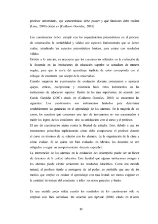 30
profesor universitario, qué características debe poseer y qué funciones debe realizar
(Luna, 2000) citado en (Calderon Gonzales, 2010)
Los cuestionarios deben cumplir con los requerimientos psicométricos en el proceso
de construcción, la confiabilidad y validez son aspectos fundamentales que se deben
cuidar, atendiendo los aspectos psicométricos básicos, para contar con resultados
válidos.
Debido a lo anterior, es necesario que los cuestionarios utilizados en la evaluación de
la docencia en las instituciones de educación superior se actualicen de manera
regular, para que la teoría del aprendizaje implícita de estos corresponda con el
enfoque de enseñanza que adopte de la universidad.
Cuando surgieron los cuestionarios de evaluación docente comenzaron a aparecer
quejas, críticas, escepticismo y resistencia hacia estos instrumentos en las
instituciones de educación superior. Dentro de las más importantes, de acuerdo con
García Garduño (2003) citado en (Calderon Gonzales, 2010) se encuentran las
siguientes: Los cuestionarios son instrumentos limitados para determinar
confiablemente las ganancias en el aprendizaje de los alumnos. En la mayoría de los
casos, los reactivos que componen este tipo de instrumentos no van encaminados a
medir los logros de los estudiantes sino su satisfacción con el curso y el profesor.
El uso de cuestionarios atenta contra la libertad de cátedra. Esto, debido a que los
instrumentos prescriben implícitamente cómo debe comportarse el profesor durante
el curso en términos de su relación con los alumnos, de la organización de la clase y
cómo evaluar. Si se quiere ser bien evaluado, en México, los docentes se ven
obligados a seguir un comportamiento docente específico.
La intervención de los alumnos en la evaluación del desempeño puede ser un factor
de deterioro de la calidad educativa. Esta facultad que algunas instituciones otorgan a
los alumnos puede afectar seriamente los resultados educativos. Como una medida
natural, el profesor tiende a protegerse de tal poder; es probable que uno de los
medios que emplee es evaluar el aprendizaje con más laxitud: ser menos exigente en
la cantidad de trabajo del estudiante e inflar sus notas parciales y finales.
Es una medida poco válida cuando los resultados de los cuestionarios sólo se
emplean con fines sumativos. De acuerdo con Sproule (2000) citado en (García
 