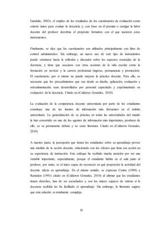 31
Garduño, 2003), el empleo de los resultados de los cuestionarios de evaluación como
criterio único para evaluar la docencia y, con base en él premiar o castigar la labor
docente del profesor desvirtúa el propósito formativo con el que nacieron estos
instrumentos.
Finalmente, se dice que los cuestionarios son utilizados principalmente con fines de
control administrativo. Sin embargo, un nuevo uso de este tipo de instrumentos
puede orientarse hacia la reflexión y discusión sobre los aspectos esenciales de la
docencia, y tiene que asociarse con otras acciones de la vida escolar como la
formación en servicio y la carrera profesional (ingreso, permanencia y promoción).
El cuestionario, por sí mismo no puede mejorar la práctica docente. Para ello, es
necesario que los procedimientos que van desde su diseño, aplicación, evaluación y
retroalimentación sean desarrollados por personal capacitado y experimentado en
evaluación de la docencia. Citado en (Calderon Gonzales, 2010)
La evaluación de la competencia docente universitaria por parte de los estudiantes
constituye una de las fuentes de información más frecuentes en el ámbito
universitario. La generalización de su práctica en todas las universidades del mundo
la han convertido en uno de los agentes de información más importantes, producto de
ello, es su permanente debate y su vasta literatura. Citado en (Calderon Gonzales,
2010)
A nuestro juicio, la percepción que tienen los estudiantes sobre su aprendizaje provee
una medida de la acción docente, relacionada con los efectos que tiene esa acción en
su experiencia de instrucción. Este enfoque ha recibido mucha atención por ser una
variable importante, especialmente, porque el estudiante habita en el aula junto al
profesor, por tanto, es el único capaz de reconocer en qué proporción la actividad del
docente afecta su aprendizaje. En el mismo sentido, se expresan Centra (1988) y
Ramsden (1991) citado en (Calderon Gonzales, 2010) al afirmar que los estudiantes
tienen derechos, han de ser escuchados y son los únicos capaces de valorar si la
docencia recibida les ha facilitado el aprendizaje. Sin embargo, la literatura sugiere
que esta relación es totalmente compleja.
 