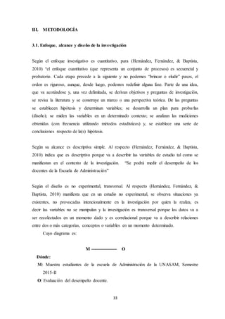 33
III. METODOLOGÍA
3.1. Enfoque, alcance y diseño de la investigación
Según el enfoque investigativo es cuantitativo, para (Hernández, Fernández, & Baptista,
2010) “el enfoque cuantitativo (que representa un conjunto de procesos) es secuencial y
probatorio. Cada etapa precede a la siguiente y no podemos “brincar o eludir” pasos, el
orden es riguroso, aunque, desde luego, podemos redefinir alguna fase. Parte de una idea,
que va acotándose y, una vez delimitada, se derivan objetivos y preguntas de investigación,
se revisa la literatura y se construye un marco o una perspectiva teórica. De las preguntas
se establecen hipótesis y determinan variables; se desarrolla un plan para probarlas
(diseño); se miden las variables en un determinado contexto; se analizan las mediciones
obtenidas (con frecuencia utilizando métodos estadísticos) y, se establece una serie de
conclusiones respecto de la(s) hipótesis.
Según su alcance es descriptiva simple. Al respecto (Hernández, Fernández, & Baptista,
2010) indica que es descriptivo porque va a describir las variables de estudio tal como se
manifiestan en el contexto de la investigación. “Se podrá medir el desempeño de los
docentes de la Escuela de Administración”
Según el diseño es no experimental, transversal. Al respecto (Hernández, Fernández, &
Baptista, 2010) manifiesta que en un estudio no experimental, se observa situaciones ya
existentes, no provocadas intencionalmente en la investigación por quien la realiza, es
decir las variables no se manipulan y la investigación es transversal porque los datos va a
ser recolectados en un momento dado y es correlacional porque va a describir relaciones
entre dos o más categorías, conceptos o variables en un momento determinado.
Cuyo diagrama es:
M ------------------ O
Dónde:
M: Muestra estudiantes de la escuela de Administración de la UNASAM, Semestre
2015-II
O: Evaluación del desempeño docente.
 