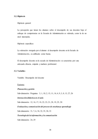 34
3.2. Hipótesis
Hipótesis general
La percepción que tienen los alumnos sobre el desempeño de sus docentes bajo el
enfoque de competencias en la Escuela de Administración es valorada, como la de un
nivel intermedio.
Hipótesis especificas
La valoración otorgada por el alumno al desempeño docente en la Escuela de
Administración, es calificada como buena.
El desempeño docente en la escuela de Administración se caracteriza por: una
adecuada eficacia, empatía y madurez profesional.
3.3. Variables
Variable: Desempeño del docente
Factores:
Planeación y gestión
Sub-dimensión: Preguntas 5, 1, 10, 2, 15, 11, 14, 4, 9, 3, 8, 13, 27, 26
Interacción didáctica en el aula
Sub-dimensión: 12, 16, 17, 18, 22, 23, 21, 28, 19, 25, 20
Evaluación y comunicación del proceso de enseñanza aprendizaje
Sub-dimensión: 31, 7, 6, 34, 32, 35, 30, 33
Tecnología de la información y la comunicación
Sub-dimensión: 24, 29
 
