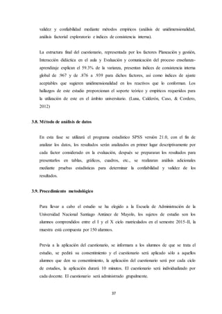 37
validez y confiabilidad mediante métodos empíricos (análisis de unidimensionalidad,
análisis factorial exploratorio e índices de consistencia interna).
La estructura final del cuestionario, representada por los factores Planeación y gestión,
Interacción didáctica en el aula y Evaluación y comunicación del proceso enseñanza-
aprendizaje explican el 59.3% de la varianza, presentan índices de consistencia interna
global de .967 y de .876 a .939 para dichos factores, así como índices de ajuste
aceptables que sugieren unidimensionalidad en los reactivos que lo conforman. Los
hallazgos de este estudio proporcionan el soporte teórico y empíricos requeridos para
la utilización de este en el ámbito universitario. (Luna, Calderón, Caso, & Cordero,
2012)
3.8. Método de análisis de datos
En esta fase se utilizará el programa estadístico SPSS versión 21.0, con el fin de
analizar los datos, los resultados serán analizados en primer lugar descriptivamente por
cada factor considerado en la evaluación, después se prepararan los resultados para
presentarlos en tablas, gráficos, cuadros, etc., se realizaran análisis adicionales
mediante pruebas estadísticas para determinar la confiabilidad y validez de los
resultados.
3.9. Procedimiento metodológico
Para llevar a cabo el estudio se ha elegido a la Escuela de Administración de la
Universidad Nacional Santiago Antúnez de Mayolo, los sujetos de estudio son los
alumnos comprendidos entre el I y el X ciclo matriculados en el semestre 2015-II, la
muestra está compuesta por 150 alumnos.
Previa a la aplicación del cuestionario, se informara a los alumnos de que se trata el
estudio, se pedirá su consentimiento y el cuestionario será aplicado sólo a aquellos
alumnos que den su consentimiento, la aplicación del cuestionario será por cada ciclo
de estudios, la aplicación durará 10 minutos. El cuestionario será individualizado por
cada docente. El cuestionario será administrado grupalmente.
 