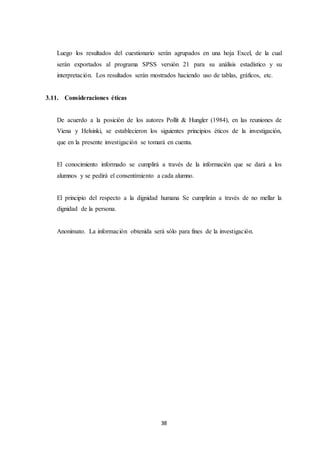 38
Luego los resultados del cuestionario serán agrupados en una hoja Excel, de la cual
serán exportados al programa SPSS versión 21 para su análisis estadístico y su
interpretación. Los resultados serán mostrados haciendo uso de tablas, gráficos, etc.
3.11. Consideraciones éticas
De acuerdo a la posición de los autores Pollit & Hungler (1984), en las reuniones de
Viena y Helsinki, se establecieron los siguientes principios éticos de la investigación,
que en la presente investigación se tomará en cuenta.
El conocimiento informado se cumplirá a través de la información que se dará a los
alumnos y se pedirá el consentimiento a cada alumno.
El principio del respecto a la dignidad humana Se cumplirán a través de no mellar la
dignidad de la persona.
Anonimato. La información obtenida será sólo para fines de la investigación.
 