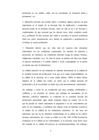 3
profesional en ese ámbito, cuáles son las necesidades de formación inicial y
permanente, etc.
2. Dimensión personal, que permite entrar a considerar algunos aspectos de gran
importancia en el mundo de la docencia: tipo de implicación y compromiso
personal propio de la profesión docente, ciclos de vida de los y las docentes y
condicionantes de tipo personal que les afectan (sexo, edad, condición social,
etc.), problemas de tipo persona que suelen ir asociados al ejercicio profesional
(burn out, estrés, desmotivación, etc.), fuentes de satisfacción e insatisfacción en
el trabajo, la carrera profesional.
3. Dimensión laboral, que nos sitúa ante los aspectos más claramente
relacionados con las condiciones contractuales, los sistemas de selección y
promoción, los incentivos, las condiciones laborales (carga de trabajo, horarios,
obligaciones vinculadas, etc.). Se trata de poner en práctica una labor que integre
el espectro profesional y el ámbito cultural y social, contemplando en su puesta
en marcha una serie de dimensiones.
La calidad educativa de una institución no depende directamente de la calidad de
la actividad docente del profesorado ni de que se le exijan responsabilidades. Es
la calidad de la docencia, tal y como señala (Mateo, 2000), el núcleo básico
impulsor de la calidad del centro, de modo que la calidad personal del
profesorado y la de su actividad no tienen que estar necesariamente relacionadas.
Sin embargo, a pesar de ser considerada una tarea compleja, problemática y
conflictiva y sin encontrar un sistema que satisfaga las necesidades de los
diferentes colectivos implicados, la evaluación de la actividad docente del
profesorado universitario sigue siendo constante objeto de estudio. Tal es así,
que ha pasado de valorar únicamente la adquisición o no de conocimientos por
parte de los estudiantes, a considerar este sistema como un elemento esencial en
el análisis de la calidad de las instituciones educativas. Es una tarea tan
importante, que uno de los elementos condicionantes de la calidad de los centros
docentes universitarios, tal y como ya señaló en el año 1995 el Plan Nacional de
Evaluación de la Calidad de las Universidades, es la docencia como factor clave
del conjunto de la calidad del proceso de enseñanza/aprendizaje. Sin embargo,
 