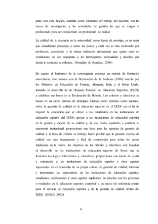 4
junto con esta función, asumida como elemental del trabajo del docente, son las
tareas de investigación y las actividades de gestión las que se exigen al
profesorado para ser considerado un profesional de calidad
La calidad de la docencia en la universidad, como fuente de prestigio, es un tema
que actualmente preocupa a todos los países y cada vez es más reclamado por
profesores, estudiantes y la misma institución universitaria que quiere estar en
condiciones de dar respuestas a los interrogantes, necesidades y desafíos que
desde la sociedad se solicitan. (Gonzáles & Gonzáles, 2009)
En cuanto al fenómeno de la convergencia europea en materia de formación
universitaria, éste arranca con la Declaración de la Sorbona (1998) suscrita por
los Ministros de Educación de Francia, Alemania, Italia y el Reino Unido,
instando al desarrollo de un «Espacio Europeo de Educación Superior» (EEES)
y establece sus bases en la Declaración de Bolonia. Los criterios y directrices se
basan en un cierto número de principios básicos, tanto externos como internos,
sobre la garantía de calidad en la educación superior en el EEES con el fin de
mejorar la educación que se ofrece a los estudiantes en las instituciones de
educación superior del EEES; apoyar a las instituciones de educación superior
en la gestión y mejora de su calidad y, de ese modo, ayudarles a justificar su
autonomía institucional; proporcionar una base para las agencias de garantía de
calidad a la hora de realizar su trabajo; hacer posible que la garantía externa de
calidad sea más transparente y fácil de comprender para todas las partes
implicadas en la misma. los objetivos de los criterios y directrices son: impulsar
el desarrollo de las instituciones de educación superior de forma que se
fomenten los logros intelectuales y educativos; proporcionar una fuente de ayuda
y orientación a las instituciones de educación superior y otros agentes
importantes en el desarrollo de su propia cultura de garantía de calidad; informar
e incrementar las expectativas de las instituciones de educación superior,
estudiantes, empleadores y otros agentes implicados en relación con los procesos
y resultados de la educación superior; contribuir a un marco de referencia común
para el servicio de educación superior y de la garantía de calidad dentro del
EEES. (ENQA, 2005)
 