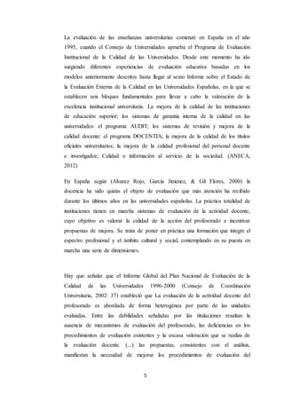 5
La evaluación de las enseñanzas universitarias comenzó en España en el año
1995, cuando el Consejo de Universidades aprueba el Programa de Evaluación
Institucional de la Calidad de las Universidades. Desde este momento ha ido
surgiendo diferentes experiencias de evaluación educativa basadas en los
modelos anteriormente descritos hasta llegar al sexto Informe sobre el Estado de
la Evaluación Externa de la Calidad en las Universidades Españolas, en la que se
establecen seis bloques fundamentales para llevar a cabo la valoración de la
excelencia institucional universitaria. La mejora de la calidad de las instituciones
de educación superior; los sistemas de garantía interna de la calidad en las
universidades: el programa AUDIT; los sistemas de revisión y mejora de la
calidad docente: el programa DOCENTIA; la mejora de la calidad de los títulos
oficiales universitarios; la mejora de la calidad profesional del personal docente
e investigador; Calidad e información al servicio de la sociedad. (ANECA,
2012)
En España según (Alvarez Rojo, García Jimenez, & Gil Flores, 2000) la
docencia ha sido quizás el objeto de evaluación que más atención ha recibido
durante los últimos años en las universidades españolas. La práctica totalidad de
instituciones tienen en marcha sistemas de evaluación de la actividad docente,
cuyo objetivo es valorar la calidad de la acción del profesorado e incentivar
propuestas de mejora. Se trata de poner en práctica una formación que integre el
espectro profesional y el ámbito cultural y social, contemplando en su puesta en
marcha una serie de dimensiones.
Hay que señalar que el Informe Global del Plan Nacional de Evaluación de la
Calidad de las Universidades 1996-2000 (Consejo de Coordinación
Universitaria, 2002: 37) estableció que La evaluación de la actividad docente del
profesorado es abordada de forma heterogénea por parte de las unidades
evaluadas. Entre las debilidades señaladas por las titulaciones resaltan la
ausencia de mecanismos de evaluación del profesorado, las deficiencias en los
procedimientos de evaluación existentes y la escasa valoración que se realiza de
la evaluación docente. (...) las propuestas, consistentes con el análisis,
manifiestan la necesidad de mejorar los procedimientos de evaluación del
 