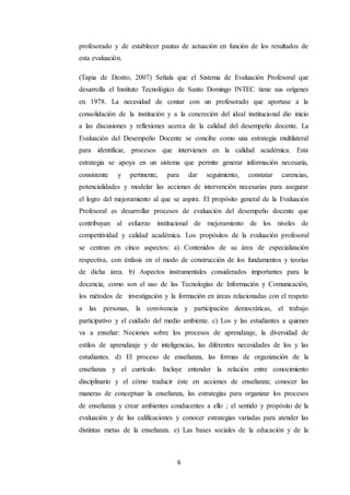 6
profesorado y de establecer pautas de actuación en función de los resultados de
esta evaluación.
(Tapia de Destro, 2007) Señala que el Sistema de Evaluación Profesoral que
desarrolla el Instituto Tecnológico de Santo Domingo INTEC tiene sus orígenes
en 1978. La necesidad de contar con un profesorado que aportase a la
consolidación de la institución y a la concreción del ideal institucional dio inicio
a las discusiones y reflexiones acerca de la calidad del desempeño docente. La
Evaluación del Desempeño Docente se concibe como una estrategia multilateral
para identificar, procesos que intervienen en la calidad académica. Esta
estrategia se apoya en un sistema que permite generar información necesaria,
consistente y pertinente, para dar seguimiento, constatar carencias,
potencialidades y modelar las acciones de intervención necesarias para asegurar
el logro del mejoramiento al que se aspira. El propósito general de la Evaluación
Profesoral es desarrollar procesos de evaluación del desempeño docente que
contribuyan al esfuerzo institucional de mejoramiento de los niveles de
competitividad y calidad académica. Los propósitos de la evaluación profesoral
se centran en cinco aspectos: a) Contenidos de su área de especialización
respectiva, con énfasis en el modo de construcción de los fundamentos y teorías
de dicha área. b) Aspectos instrumentales considerados importantes para la
docencia, como son el uso de las Tecnologías de Información y Comunicación,
los métodos de investigación y la formación en áreas relacionadas con el respeto
a las personas, la convivencia y participación democráticas, el trabajo
participativo y el cuidado del medio ambiente. c) Los y las estudiantes a quienes
va a enseñar: Nociones sobre los procesos de aprendizaje, la diversidad de
estilos de aprendizaje y de inteligencias, las diferentes necesidades de los y las
estudiantes. d) El proceso de enseñanza, las formas de organización de la
enseñanza y el currículo. Incluye entender la relación entre conocimiento
disciplinario y el cómo traducir éste en acciones de enseñanza; conocer las
maneras de conceptuar la enseñanza, las estrategias para organizar los procesos
de enseñanza y crear ambientes conducentes a ello ; el sentido y propósito de la
evaluación y de las calificaciones y conocer estrategias variadas para atender las
distintas metas de la enseñanza. e) Las bases sociales de la educación y de la
 