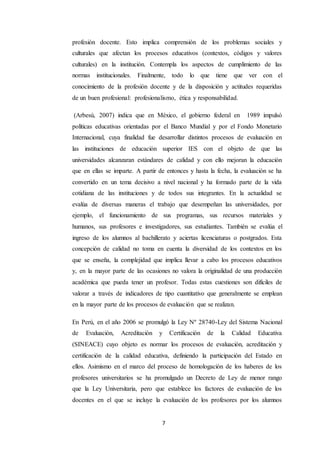 7
profesión docente. Esto implica comprensión de los problemas sociales y
culturales que afectan los procesos educativos (contextos, códigos y valores
culturales) en la institución. Contempla los aspectos de cumplimiento de las
normas institucionales. Finalmente, todo lo que tiene que ver con el
conocimiento de la profesión docente y de la disposición y actitudes requeridas
de un buen profesional: profesionalismo, ética y responsabilidad.
(Arbesú, 2007) indica que en México, el gobierno federal en 1989 impulsó
políticas educativas orientadas por el Banco Mundial y por el Fondo Monetario
Internacional, cuya finalidad fue desarrollar distintos procesos de evaluación en
las instituciones de educación superior IES con el objeto de que las
universidades alcanzaran estándares de calidad y con ello mejoran la educación
que en ellas se imparte. A partir de entonces y hasta la fecha, la evaluación se ha
convertido en un tema decisivo a nivel nacional y ha formado parte de la vida
cotidiana de las instituciones y de todos sus integrantes. En la actualidad se
evalúa de diversas maneras el trabajo que desempeñan las universidades, por
ejemplo, el funcionamiento de sus programas, sus recursos materiales y
humanos, sus profesores e investigadores, sus estudiantes. También se evalúa el
ingreso de los alumnos al bachillerato y aciertas licenciaturas o postgrados. Esta
concepción de calidad no toma en cuenta la diversidad de los contextos en los
que se enseña, la complejidad que implica llevar a cabo los procesos educativos
y, en la mayor parte de las ocasiones no valora la originalidad de una producción
académica que pueda tener un profesor. Todas estas cuestiones son difíciles de
valorar a través de indicadores de tipo cuantitativo que generalmente se emplean
en la mayor parte de los procesos de evaluación que se realizan.
En Perú, en el año 2006 se promulgó la Ley Nº 28740-Ley del Sistema Nacional
de Evaluación, Acreditación y Certificación de la Calidad Educativa
(SINEACE) cuyo objeto es normar los procesos de evaluación, acreditación y
certificación de la calidad educativa, definiendo la participación del Estado en
ellos. Asimismo en el marco del proceso de homologación de los haberes de los
profesores universitarios se ha promulgado un Decreto de Ley de menor rango
que la Ley Universitaria, pero que establece los factores de evaluación de los
docentes en el que se incluye la evaluación de los profesores por los alumnos
 
