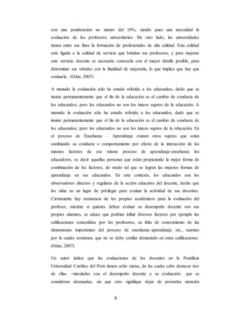 8
con una ponderación no menor del 10%, siendo pues una necesidad la
evaluación de los profesores universitarios. De otro lado, las universidades
tienen entre sus fines la formación de profesionales de alta calidad. Esta calidad
está ligada a la calidad de servicio que brindan sus profesores, y para mejorar
este servicio docente es necesario conocerla con el mayor detalle posible, para
determinar sus virtudes con la finalidad de mejorarla, lo que implica que hay que
evaluarla. (Odar, 2007)
A menudo la evaluación sólo ha estado referida a los educandos, dado que se
insiste permanentemente que el fin de la educación es el cambio de conducta de
los educandos; pero los educandos no son los únicos sujetos de la educación. A
menudo la evaluación sólo ha estado referida a los educandos, dado que se
insiste permanentemente que el fin de la educación es el cambio de conducta de
los educandos; pero los educandos no son los únicos sujetos de la educación. En
el proceso de Enseñanza – Aprendizaje existen otros sujetos que están
cambiando su conducta o comportamiento por efecto de la interacción de los
mismos factores de ese mismo proceso de aprendizaje-enseñanza: los
educadores, es decir aquellas personas que están propiciando la mejor forma de
combinación de los factores, de modo tal que se logren las mejores formas de
aprendizaje en sus educandos. En este contexto, los educandos son los
observadores directos y regulares de la acción educativa del docente, hecho que
los sitúa en un lugar de privilegio para evaluar la actividad de sus docentes.
Ciertamente hay resistencia de los propios académicos para la evaluación del
profesor, máxime si quienes deben evaluar su desempeño docente son sus
propios alumnos, se aduce que podrían influir diversos factores por ejemplo las
calificaciones concedidas por los profesores, su falta de conocimiento de las
dimensiones importantes del proceso de enseñanza–aprendizaje; etc., razones
por la cuales sostienen, que no se debe confiar demasiado en estas calificaciones.
(Odar, 2007)
Un autor indica que las evaluaciones de los docentes en la Pontificia
Universidad Católica del Perú tienen ocho metas, de las cuales cabe destacar tres
de ellas –vinculadas con el desempeño docente y su evaluación– que se
consideran alcanzadas, sin que esto signifique dejar de prestarles atención
 