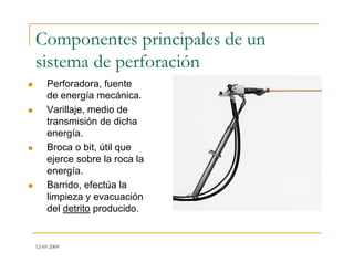 12-05-2009
Componentes principales de un
sistema de perforación
 Perforadora, fuente
de energía mecánica.
 Varillaje, medio de
transmisión de dicha
energía.
 Broca o bit, útil que
ejerce sobre la roca la
energía.
 Barrido, efectúa la
limpieza y evacuación
del detrito producido.
 