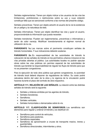 Señales reglamentarias: Tienen por objeto indicar a los usuarios de las vías las
limitaciones, prohibiciones o restricciones sobre su uso y cuya violación
constituye falta que se sancionará conforme a las normas del presente código.

Señales preventivas: Tienen por objeto advertir al usuario de la vía la existencia
de un peligro y la naturaleza de éste.

Señales informativas: Tienen por objeto identificar las vías y guiar al usuario,
proporcionándole la información que pueda necesitar.

Señales transitorias: Pueden ser reglamentarias, preventivas o informativas y
serán de color naranja. Modifican transitoriamente el régimen normal de
utilización de la vía.

PARÁGRAFO 1o. Las marcas sobre el pavimento constituyen señales de
tránsito horizontales. Y sus indicaciones deberán acatarse.

PARÁGRAFO 2o. Es responsabilidad de las autoridades de tránsito la
colocación de las señales de tránsito en los perímetros urbanos inclusive en las
vías privadas abiertas al público. Las autoridades locales no podrán ejecutar
obras sobre las vías públicas sin permiso especial de las autoridades de
tránsito que tendrán la responsabilidad de regular los flujos de tránsito para que
no se presenten congestiones.

Para la ejecución de toda obra pública que genere congestiones, la autoridad
de tránsito local deberá disponer de reguladores de tráfico. Su costo podrá
calcularse dentro del valor de la obra y la vigencia de la vinculación podrá
hacerse durante el plazo del contrato de obra respectivo.

ARTÍCULO 111. RELACIÓN DE LAS SEÑALES. La relación entre las distintas
señales de tránsito será la siguiente:

      Señales y órdenes emitidas por los agentes de tránsito.
      Señales transitorias.
      Semáforos.
      Señales verticales.
      Señales horizontales o demarcadas sobre la vía.

ARTÍCULO 117. CLASIFICACIÓN DE SEMÁFOROS. Los semáforos son
elementos para regular y ordenar el tránsito y se clasifican en:

      Semáforos para control de vehículos.
      Semáforos para peatones.
      Semáforos especiales.
      Semáforos de aproximación a cruces de transporte masivo, trenes y
      guardarrieles.
      Semáforos direccionales, intermitentes y otros.
 