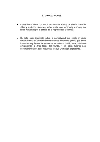 6. CONCLUSIONES



Es necesario tomar conciencia de nuestros actos y de valorar nuestras
vidas y la de los peatones, saber acatar con seriedad y madurez las
leyes impuestas por el Estado de la Republica de Colombia.



Se debe estar informado sobre la normatividad que existe en cada
Departamento o Ciudad en donde estamos residiendo, puesto que en un
futuro no muy lejano no estaremos en nuestro pueblo natal, sino que
emigraremos a otros lados del mundo, y en estos lugares nos
encontraremos con caos mayores a los que vivimos en el presente.
 