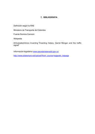 7. BIBLIOGRAFIA



Definición según la RAE

Ministerio de Transporte de Colombia

Fuente Romina Cannoni

Wikipedia

Artículoelectrónico Inventing "Inventing history: Garret Morgan and the traffic
signal"


Información legislativa www.secretariasenado.gov.co

http://www.slideshare.net/upload?from_source=loggedin_listpage
 