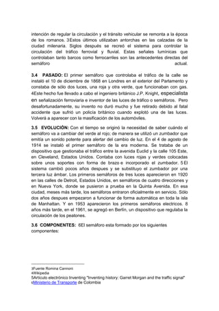 intención de regular la circulación y el tránsito vehicular se remonta a la época
de los romanos. 3Estos últimos utilizaban antorchas en las calzadas de la
ciudad milenaria. Siglos después se recreó el sistema para controlar la
circulación del tráfico ferrovial y fluvial. Estas señales lumínicas que
controlaban tanto barcos como ferrocarriles son las antecedentes directas del
semáforo                                                                   actual.

3.4 PASADO: El primer semáforo que controlaba el tráfico de la calle se
instaló el 10 de diciembre de 1868 en Londres en el exterior del Parlamento y
constaba de sólo dos luces, una roja y otra verde, que funcionaban con gas.
4Este hecho fue llevado a cabo el ingeniero británico J.P. Knight, especialista
en señalización ferroviaria e inventor de las luces de tráfico o semáforos. Pero
desafortunadamente, su invento no duró mucho y fue retirado debido al fatal
accidente que sufrió un policía británico cuando explotó una de las luces.
Volverá a aparecer con la masificación de los automóviles.

3.5 EVOLUCIÓN: Con el tiempo se originó la necesidad de saber cuándo el
semáforo va a cambiar del verde al rojo; de manera se utilizó un zumbador que
emitía un sonido potente para alertar del cambio de luz. En el 4 de agosto de
1914 se instaló el primer semáforo de la era moderna. Se trataba de un
dispositivo que gestionaba el tráfico entre la avenida Euclid y la calle 105 Este,
en Cleveland, Estados Unidos. Contaba con luces rojas y verdes colocadas
sobre unos soportes con forma de brazo e incorporado el zumbador. 5 El
sistema cambió pocos años despues y se substituyo el zumbador por una
tercera luz ámbar. Los primeros semáforos de tres luces aparecieron en 1920
en las calles de Detroit, Estados Unidos, en semáforos de cuatro direcciones y
en Nueva York, donde se pusieron a prueba en la Quinta Avenida. En esa
ciudad, meses más tarde, los semáforos entraron oficialmente en servicio. Sólo
dos años despues empezaron a funcionar de forma automática en toda la isla
de Manhattan. Y en 1953 aparecieron los primeros semáforos electricos. 8
años más tarde, en el 1961, se agregó en Berlín, un dispositivo que regulaba la
circulación de los peatones.

3.6 COMPONENTES: 6El semáforo esta formado por los siguientes
componentes:




3Fuente Romina Cannoni
4Wikipedia
5Artículo electrónico Inventing "Inventing history: Garret Morgan and the traffic signal"
6Ministerio de Transporte de Colombia
 