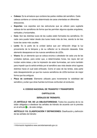 Cabeza: Es la armadura que contiene las partes visibles del semáforo. Cada
cabeza contiene un número determinado de caras orientadas en diferentes
direcciones.
Soportes: Los soportes son las estructuras que se utilizan para sujetarla
cabeza de los semáforos de forma que les permitan algunos ajustes angulares,
verticales y horizontales.
Cara: Son las distintas luces de las cuales están formados los semáforos. En
cada cara puede haber desde dos luces hasta más de tres, siendo la de tres
luces las caras más usuales.
Lente: Es la parte de la unidad óptica que por refracción dirige la luz
proveniente de la lámpara y de su reflector en la dirección deseada. Este
elemento desaparece en los nuevos semáforos de LEDs.
Visera: Es un elemento que se coloca encima o alrededor de cada una de las
unidades ópticas, para evitar que, a determinadas horas, los rayos del sol
incidan sobre éstas y den la impresión de estar iluminadas, así como también
para impedir que la señal emitida por el semáforo sea vista desde otros lugares
distintos hacia el cual está enfocado. Como el caso de las lentes, esta parte
esta desapareciendo ya que los nuevos semáforos de LEDs iluminan de mejor
forma que los antiguos.
Placa de contraste: Elemento utilizado para incrementar la visibilidad del
semáforo y evitar que otras fuentes lumínicas confundan al conductor.


           4. CODIGO NACIONAL DE TRANSITO Y TRANSPORTE

                                 CAPITULO XII.

                             SEÑALES DE TRÁNSITO.

(7) ARTÍCULO 109. DE LA OBLIGATORIEDAD. Todos los usuarios de la vía
están obligados a obedecer las señales de tránsito de acuerdo con lo previsto
en el artículo 5o., de este código.

ARTÍCULO 110. CLASIFICACIÓN Y DEFINICIONES. Clasificación y definición
de las señales de tránsito:




7 Información legislativa www.secretariasenado.gov.co
 