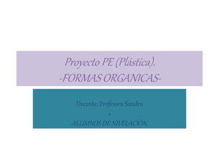 Proyecto PE (Plástica). 
-FORMAS ORGANICAS- 
Docente: Profesora Sandra 
+ 
ALUMNOS DE NIVELACIÒN. 
 