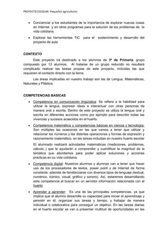 PROYECTO ESCOLAR: Pequeños agricultores
 Concienciar a los estudiantes de la importancia de explorar nuevas cosas
en Internet y en otros programas para la solución de los problemas de la
vida cotidiana.
 Explorar las herramientas TIC para el sostenimiento y desarrollo del
proyecto de aula
CONTEXTO
Este proyecto irá destinado a los alumnos de 3º de Primaria, grupo
compuesto por 12 alumnos. Al tratarse de un grupo reducido no resultará
complicado realizar las tareas propias de este proyecto, incluidas las que
requieren el contacto directo con la tierra.
Las áreas implicadas en nuestro trabajo son las de Lengua, Matemáticas,
Naturales y Plástica.
COMPETENCIAS BASICAS
 Competencia en comunicación lingüística: Se refiere a la habilidad para
utilizar la lengua, expresar ideas e interactuar con otras personas de
manera oral o escrita. Dentro de este proyecto se utiliza la lengua oral y
escrita en diferentes acciones como por ejemplo para describir todas las
vivencias y sucesos acaecidos en el huerto.
 Competencia matemática y competencias básicas en ciencia y tecnología:
Son múltiples las ocasiones en las que vamos a tener que utilizar y
relacionar los números y las distintas operaciones y formas de expresión y
razonamiento matemático, en las tareas incluidas en nuestro huerto escolar
El alumnado realizará actividades matemáticas (mediciones, problemas,
cálculo..) que le ayudarán a comprender y cuantificar la magnitud de la
temática que abordamos para poder aplicar soluciones y acciones
prácticas en su vida cotidiana.
 Competencia digital: Nuestros alumnos y alumnas van a tener que hacer
uso de los procesadores de textos, power point y de Internet de forma
constante, además de familiarizarse con diversos tipos de lenguaje (textual,
numérico, icónico, visual, gráfico y sonoro). Así, estaremos desarrollando
esta competencia al buscar en un servidor información relacionada con el
huerto
 Aprender a aprender: Es una de las principales competencias, ya que
implica que el alumno desarrolle su capacidad para iniciar el aprendizaje y
persistir en él, organizar sus tareas y tiempo, y trabajar de manera
individual o colaborativa para conseguir un objetivo. En las tareas diarias
en el huerto escolar se van a presentar multitud de oportunidades en las
 