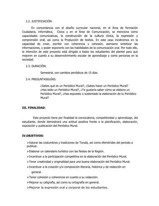 2.2. JUSTIFICACIÓN:
En concordancia con el diseño curricular nacional, en el Área de formación
Ciudadana, informática, Cívica y en el Área de Comunicación, se menciona como
capacidades comunicativas, la construcción de la cultura cívica, la expresión y
comprensión oral, así como la Producción de textos. En este caso incidiremos en la
capacidad de crear, escribir con coherencia y cohesión, asimismo sintetizar las
informaciones, y poder exponerlo con las habilidades de la comunicación oral. Por todo ello,
la intención de este proyecto está dirigido a todos los estudiantes del plantel para que
mejoren en cuanto a su desenvolvimiento escolar de aprendizaje y como personas en la
sociedad.
2.3. DURACIÓN:
Semestral, con cambios periódicos de 15 días.
2.4. PREGUNTASGUÍAS:
¿Sabes qué es un Periódico Mural?, ¿Sabes hacer un Periódico Mural?
¿Has leído un Periódico Mural?, ¿Te gustaría saber cómo se elabora un
Periódico Mural?, ¿Has expuesto o sustentado la elaboración de tu Periódico
Mural?
III. FINALIDAD:
Este proyecto tiene por finalidad la convocatoria, competitividad y aprendizaje, del
estudiante, donde demostrará una actitud positiva frente a la planificación, elaboración,
exposición y publicación del Periódico Mural.
IV.OBJETIVOS:
Valorar las costumbres y tradiciones de Tonalá, así como efemérides del periodo a
publicar.
Elaborar un calendario turístico con las fiestas de la Región.
Incentivar a la participación competitiva en la elaboración del Periódico Mural.
Tener creatividad y originalidad para una buena elaboración del Periódico Mural.
Incentivar a la creación y/o composición literaria, histórica y de redacción en
general.
Tener cohesión y coherencia en cuanto a su redacción.
Mejorar su caligrafía, así como su ortografía en general.
Mejorar la expresión oral y corporal de los estudiantes.
 