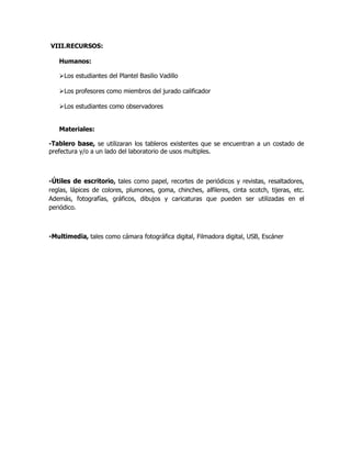 VIII.RECURSOS:
Humanos:
Los estudiantes del Plantel Basilio Vadillo
Los profesores como miembros del jurado calificador
Los estudiantes como observadores
Materiales:
-Tablero base, se utilizaran los tableros existentes que se encuentran a un costado de
prefectura y/o a un lado del laboratorio de usos multiples.
-Útiles de escritorio, tales como papel, recortes de periódicos y revistas, resaltadores,
reglas, lápices de colores, plumones, goma, chinches, alfileres, cinta scotch, tijeras, etc.
Además, fotografías, gráficos, dibujos y caricaturas que pueden ser utilizadas en el
periódico.
-Multimedia, tales como cámara fotográfica digital, Filmadora digital, USB, Escáner
 
