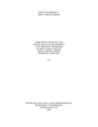PROYECTO PERIODO 2
TEMA #3 RECICLADORES
ANGIE NICOL GONZALEZ CRUZ
JOSEPH DAVID CASTRO ESPINOSA
JUAN SEBASTIAN MOSQUERA
SCARLET GARCIA DULCEY
DANNA MICHEL CORTES
MARIANGEL GRANADA
11-2
INSTITUCION EDUCATIVA LICEO DEPARTAMENTAL
TECNOLOGIA E INFORMATICA
SANTIAGO DE CALI
2020
 