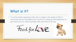 What is it?
? A not-for-profit organisation that aims to improve the quality of life of
street dogs and cats throughout the country by setting up food dispensers to
give them access to what is perhaps their only meal of the day.
 