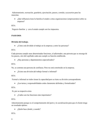 6
Adiestramiento, recreación, guardería, ejercitación, paseos, comida y accesorios para las
mascotas.
 ¿Qué influencia tiene la familia el estado u otras organizaciones (empresariales) sobre su
empresa?
RTA
Negocio familiar y con el estado cumple son los impuestos.
PASO DOS
División del trabajo.
 ¿Cómo está dividido el trabajo en la empresa y entre las personas?
RTA
Cada persona cumple unas determinadas funciones, el adiestrador, una persona que se encarga de
los paseos, otro del cepillado cada uno cumple su función establecida.
 ¿Hay personas y departamentos especializados?
RTA
No, se contrata una persona de confianza. Pero no está constituido en la empresa.
 ¿Existe una división del trabajo formal o informal?
RTA
Formal e informal no todos tienen la capacidad pero se tiene su división correspondiente.
 ¿Las tareas y responsabilidades están claramente definidas y formalizadas?
RTA
Si, por su respectiva área
 ¿Cuáles son las funciones más importantes?
RTA
Adiestramiento porque es el comportamiento del perro y la socialización para que el cliente tenga
un resultado óptimo.
 ¿Quién hace donde y cuando?
RTA
 