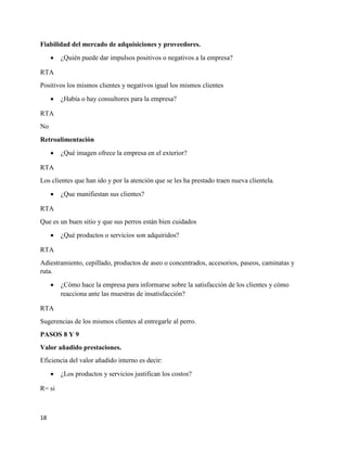 18
Fiabilidad del mercado de adquisiciones y proveedores.
 ¿Quién puede dar impulsos positivos o negativos a la empresa?
RTA
Positivos los mismos clientes y negativos igual los mismos clientes
 ¿Había o hay consultores para la empresa?
RTA
No
Retroalimentación
 ¿Qué imagen ofrece la empresa en el exterior?
RTA
Los clientes que han ido y por la atención que se les ha prestado traen nueva clientela.
 ¿Que manifiestan sus clientes?
RTA
Que es un buen sitio y que sus perros están bien cuidados
 ¿Qué productos o servicios son adquiridos?
RTA
Adiestramiento, cepillado, productos de aseo o concentrados, accesorios, paseos, caminatas y
ruta.
 ¿Cómo hace la empresa para informarse sobre la satisfacción de los clientes y cómo
reacciona ante las muestras de insatisfacción?
RTA
Sugerencias de los mismos clientes al entregarle al perro.
PASOS 8 Y 9
Valor añadido prestaciones.
Eficiencia del valor añadido interno es decir:
 ¿Los productos y servicios justifican los costos?
R= si
 