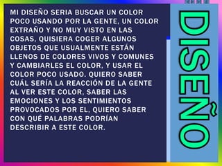 MI DISEÑO SERIA BUSCAR UN COLOR
POCO USANDO POR LA GENTE, UN COLOR
EXTRAÑO Y NO MUY VISTO EN LAS
COSAS, QUISIERA COGER ALGUNOS
OBJETOS QUE USUALMENTE ESTÁN
LLENOS DE COLORES VIVOS Y COMUNES
Y CAMBIARLES EL COLOR, Y USAR EL
COLOR POCO USADO. QUIERO SABER
CUÁL SERÍA LA REACCIÓN DE LA GENTE
AL VER ESTE COLOR, SABER LAS
EMOCIONES Y LOS SENTIMIENTOS
PROVOCADOS POR EL, QUIERO SABER
CON QUÉ PALABRAS PODRÍAN
DESCRIBIR A ESTE COLOR.
 