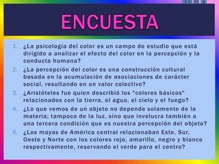 1. ¿La psicología del color es un campo de estudio que está
dirigido a analizar el efecto del color en la percepción y la
conducta humana?
2. ¿La percepción del color es una construcción cultural
basada en la acumulación de asociaciones de carácter
social, resultando en un valor colectivo?
3. ¿Aristóteles fue quien describió los "colores básicos"
relacionados con la tierra, el agua, el cielo y el fuego?
4. ¿Lo que vemos de un objeto no depende solamente de la
materia; tampoco de la luz, sino que involucra también a
una tercera condición que es nuestra percepción del objeto?
5. ¿Los mayas de América central relacionaban Este, Sur,
Oeste y Norte con los colores rojo, amarillo, negro y blanco
respectivamente, reservando el verde para el centro?
 