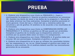  1. Elabore una diapositiva cuyo titulo es PREGUNTA 1. Copie a
continuación la pregunta 1. Inserte un grafico estadístico en columnas
3D. Cambie los datos de excel a los datos de la pregunta 1. Recuerde
que debe eliminar las filas sobrantes. Complete el grafico poniendo el
titulo general, titulo del eje x, titulo del eje y, números sobre las
columnas y pie de grafico. El análisis va de acuerdo a los resultados de
la encuesta.
 2. Elabore otra diapositiva cuyo titulo es COMPARACION ENTRE LAS
PREGUNTAS 2 Y 3. Utilice un grafico en 3D que puede ser pirámides.
Complete el grafico de la misma que la diapositiva anterior y el
análisis por su puesto debe estar en base a la comparacion.
 3. Elabore otra diapositiva con titulo: PREGUNTA 4. El grafico debe ser
circular 3D con porcentajes. Complete el grafico y analice.
 4. Elabore otra diapositiva en la que se reflejen los resultados totales
por las respuestas si, no, no se. Usted busque el grafico que mejor se
adecue a este análisis. En el análisis deberá escribir las conclusiones
generales de su encuesta.
PRUEBA
 