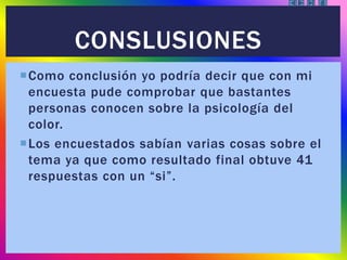 Como conclusión yo podría decir que con mi
encuesta pude comprobar que bastantes
personas conocen sobre la psicología del
color.
Los encuestados sabían varias cosas sobre el
tema ya que como resultado final obtuve 41
respuestas con un “si”.
CONSLUSIONES
 