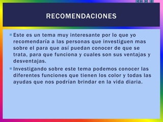  Este es un tema muy interesante por lo que yo
recomendaría a las personas que investiguen mas
sobre el para que así puedan conocer de que se
trata, para que funciona y cuales son sus ventajas y
desventajas.
 Investigando sobre este tema podemos conocer las
diferentes funciones que tienen los color y todas las
ayudas que nos podrían brindar en la vida diaria.
RECOMENDACIONES
 