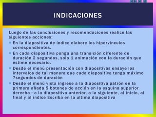 Luego de las conclusiones y recomendaciones realice las
siguientes acciones:
 En la diapositiva de índice elabore los hipervínculos
correspondientes.
 En cada diapositiva ponga una transición diferente de
duración 2 segundos, solo 1 animación con la duración que
estime necesario.
 Desde el menú presentación con diapositivas ensaye los
intervalos de tal manera que cada diapositiva tenga máximo
7segundos de duración
 Desde el menú vista ingrese a la diapositiva patrón en la
primera añada 5 botones de acción en la esquina superior
derecha : a la diapositiva anterior, a la siguiente, al inicio, al
final y al índice Escriba en la ultima diapositiva
INDICACIONES
 