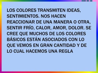 LOS COLORES TRANSMITEN IDEAS,
SENTIMIENTOS. NOS HACEN
REACCIONAR DE UNA MANERA O OTRA,
SENTIR FRÍO, CALOR, AMOR, DOLOR. SE
CREE QUE MUCHOS DE LOS COLORES
BÁSICOS ESTÁN ASOCIADOS CON LO
QUE VEMOS EN GRAN CANTIDAD Y DE
LO CUAL HACEMOS UNA REGLA
 