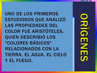 UNO DE LOS PRIMEROS
ESTUDIOSOS QUE ANALIZÓ
LAS PROPIEDADES DEL
COLOR FUE ARISTÓTELES,
QUIEN DESCRIBIÓ LOS
"COLORES BÁSICOS"
RELACIONADOS CON LA
TIERRA, EL AGUA, EL CIELO
Y EL FUEGO.
 
