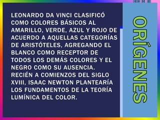 LEONARDO DA VINCI CLASIFICÓ
COMO COLORES BÁSICOS AL
AMARILLO, VERDE, AZUL Y ROJO DE
ACUERDO A AQUELLAS CATEGORÍAS
DE ARISTÓTELES, AGREGANDO EL
BLANCO COMO RECEPTOR DE
TODOS LOS DEMÁS COLORES Y EL
NEGRO COMO SU AUSENCIA.
RECIÉN A COMIENZOS DEL SIGLO
XVIII, ISAAC NEWTON PLANTEARÍA
LOS FUNDAMENTOS DE LA TEORÍA
LUMÍNICA DEL COLOR.
 