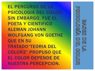 EL PERCURSO DE LA
PSICOLOGIA DEL COLOR,
SIN EMBARGO, FUE EL
POETA Y CIENTIFICO
ALEMAN JOHANN
WOLFGANG VON GOETHE
QUE EN SU
TRATADO“TEORIA DEL
COLOR2” PROPUSO QUE
EL COLOR DEPENDE DE
NUESTRA PERCEPCION.
 