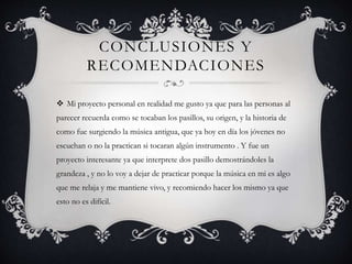 CONCLUSIONES Y
RECOMENDACIONES
 Mi proyecto personal en realidad me gusto ya que para las personas al
parecer recuerda como se tocaban los pasillos, su origen, y la historia de
como fue surgiendo la música antigua, que ya hoy en día los jóvenes no
escuchan o no la practican si tocaran algún instrumento . Y fue un
proyecto interesante ya que interprete dos pasillo demostrándoles la
grandeza , y no lo voy a dejar de practicar porque la música en mi es algo
que me relaja y me mantiene vivo, y recomiendo hacer los mismo ya que
esto no es difícil.
 